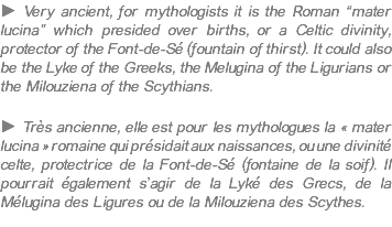 ► Very ancient, for mythologists it is the Roman “mater lucina” which presided over births, or a Celtic divinity, protector of the Font-de-Sé (fountain of thirst). It could also be the Lyke of the Greeks, the Melugina of the Ligurians or the Milouziena of the Scythians. ► Très ancienne, elle est pour les mythologues la « mater lucina » romaine qui présidait aux naissances, ou une divinité celte, protectrice de la Font-de-Sé (fontaine de la soif). Il pourrait également s’agir de la Lyké des Grecs, de la Mélugina des Ligures ou de la Milouziena des Scythes.