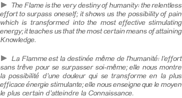 ► The Flame is the very destiny of humanity: the relentless effort to surpass oneself; it shows us the possibility of pain which is transformed into the most effective stimulating energy; it teaches us that the most certain means of attaining Knowledge. ► La Flamme est la destinée même de l'humanité: l'effort sans trêve pour se surpasser soi-même; elle nous montre la possibilité d'une douleur qui se transforme en la plus efficace énergie stimulante; elle nous enseigne que le moyen le plus certain d'atteindre la Connaissance.