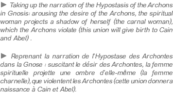 ► Taking up the narration of the Hypostasis of the Archons in Gnosis: arousing the desire of the Archons, the spiritual woman projects a shadow of herself (the carnal woman), which the Archons violate (this union will give birth to Cain and Abel) . ► Reprenant la narration de l’Hypostase des Archontes dans la Gnose : suscitant le désir des Archontes, la femme spirituelle projette une ombre d’elle-même (la femme charnelle), que violentent les Archontes (cette union donnera naissance à Cain et Abel).