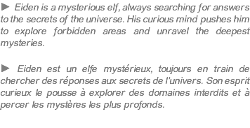 ► Eiden is a mysterious elf, always searching for answers to the secrets of the universe. His curious mind pushes him to explore forbidden areas and unravel the deepest mysteries. ► Eiden est un elfe mystérieux, toujours en train de chercher des réponses aux secrets de l'univers. Son esprit curieux le pousse à explorer des domaines interdits et à percer les mystères les plus profonds.