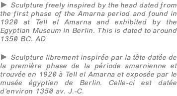 ► Sculpture freely inspired by the head dated from the first phase of the Amarna period and found in 1920 at Tell el Amarna and exhibited by the Egyptian Museum in Berlin. This is dated to around 1350 BC. AD ► Sculpture librement inspirée par la tête datée de la première phase de la période amarnienne et trouvée en 1920 à Tell el Amarna et exposée par le musée égyptien de Berlin. Celle-ci est datée d'environ 1350 av. J.-C.