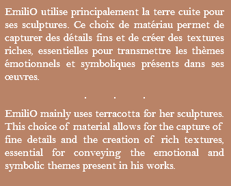 EmiliO utilise principalement la terre cuite pour ses sculptures. Ce choix de matériau permet de capturer des détails fins et de créer des textures riches, essentielles pour transmettre les thèmes émotionnels et symboliques présents dans ses œuvres. ... EmiliO mainly uses terracotta for her sculptures. This choice of material allows for the capture of fine details and the creation of rich textures, essential for conveying the emotional and symbolic themes present in his works.