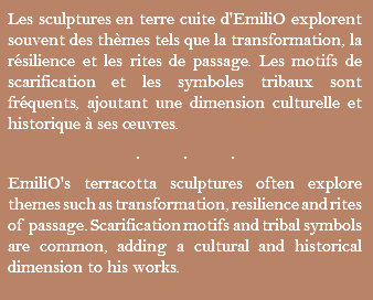 Les sculptures en terre cuite d'EmiliO explorent souvent des thèmes tels que la transformation, la résilience et les rites de passage. Les motifs de scarification et les symboles tribaux sont fréquents, ajoutant une dimension culturelle et historique à ses œuvres. ... EmiliO's terracotta sculptures often explore themes such as transformation, resilience and rites of passage. Scarification motifs and tribal symbols are common, adding a cultural and historical dimension to his works.