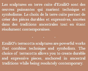 Les sculptures en terre cuite d'EmiliO sont des œuvres puissantes qui marient technique et symbolisme. Le choix de la terre cuite permet de créer des pièces durables et expressives, ancrées dans des traditions ancestrales tout en étant résolument contemporaines. ... EmiliO's terracotta sculptures are powerful works that combine technique and symbolism. The choice of terracotta allows you to create durable and expressive pieces, anchored in ancestral traditions while being resolutely contemporary.