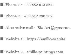 ■ Phone 1 : +33 652 613 864 ■ Phone 2 : +33 612 290 369 ■ Alternative mail : Biz-Art@gmx.com ■ WebSite 1 : https://emilio-art.site ■ WebSite 2 : emilio-paintings.com