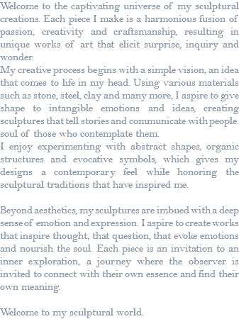 Welcome to the captivating universe of my sculptural creations. Each piece I make is a harmonious fusion of passion, creativity and craftsmanship, resulting in unique works of art that elicit surprise, inquiry and wonder. My creative process begins with a simple vision, an idea that comes to life in my head. Using various materials such as stone, steel, clay and many more, I aspire to give shape to intangible emotions and ideas, creating sculptures that tell stories and communicate with people. soul of those who contemplate them. I enjoy experimenting with abstract shapes, organic structures and evocative symbols, which gives my designs a contemporary feel while honoring the sculptural traditions that have inspired me. Beyond aesthetics, my sculptures are imbued with a deep sense of emotion and expression. I aspire to create works that inspire thought, that question, that evoke emotions and nourish the soul. Each piece is an invitation to an inner exploration, a journey where the observer is invited to connect with their own essence and find their own meaning. Welcome to my sculptural world.