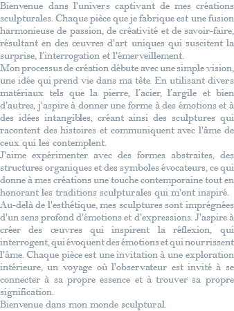 Bienvenue dans l'univers captivant de mes créations sculpturales. Chaque pièce que je fabrique est une fusion harmonieuse de passion, de créativité et de savoir-faire, résultant en des œuvres d'art uniques qui suscitent la surprise, l’interrogation et l'émerveillement. Mon processus de création débute avec une simple vision, une idée qui prend vie dans ma tête. En utilisant divers matériaux tels que la pierre, l’acier, l’argile et bien d'autres, j'aspire à donner une forme à des émotions et à des idées intangibles, créant ainsi des sculptures qui racontent des histoires et communiquent avec l'âme de ceux qui les contemplent. J'aime expérimenter avec des formes abstraites, des structures organiques et des symboles évocateurs, ce qui donne à mes créations une touche contemporaine tout en honorant les traditions sculpturales qui m'ont inspiré. Au-delà de l'esthétique, mes sculptures sont imprégnées d'un sens profond d'émotions et d'expressions. J'aspire à créer des œuvres qui inspirent la réflexion, qui interrogent, qui évoquent des émotions et qui nourrissent l'âme. Chaque pièce est une invitation à une exploration intérieure, un voyage où l'observateur est invité à se connecter à sa propre essence et à trouver sa propre signification. Bienvenue dans mon monde sculptural.