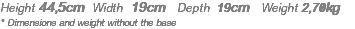 Height 44,5cm Width 19cm Depth 19cm Weight 2,70kg * Dimensions and weight without the base